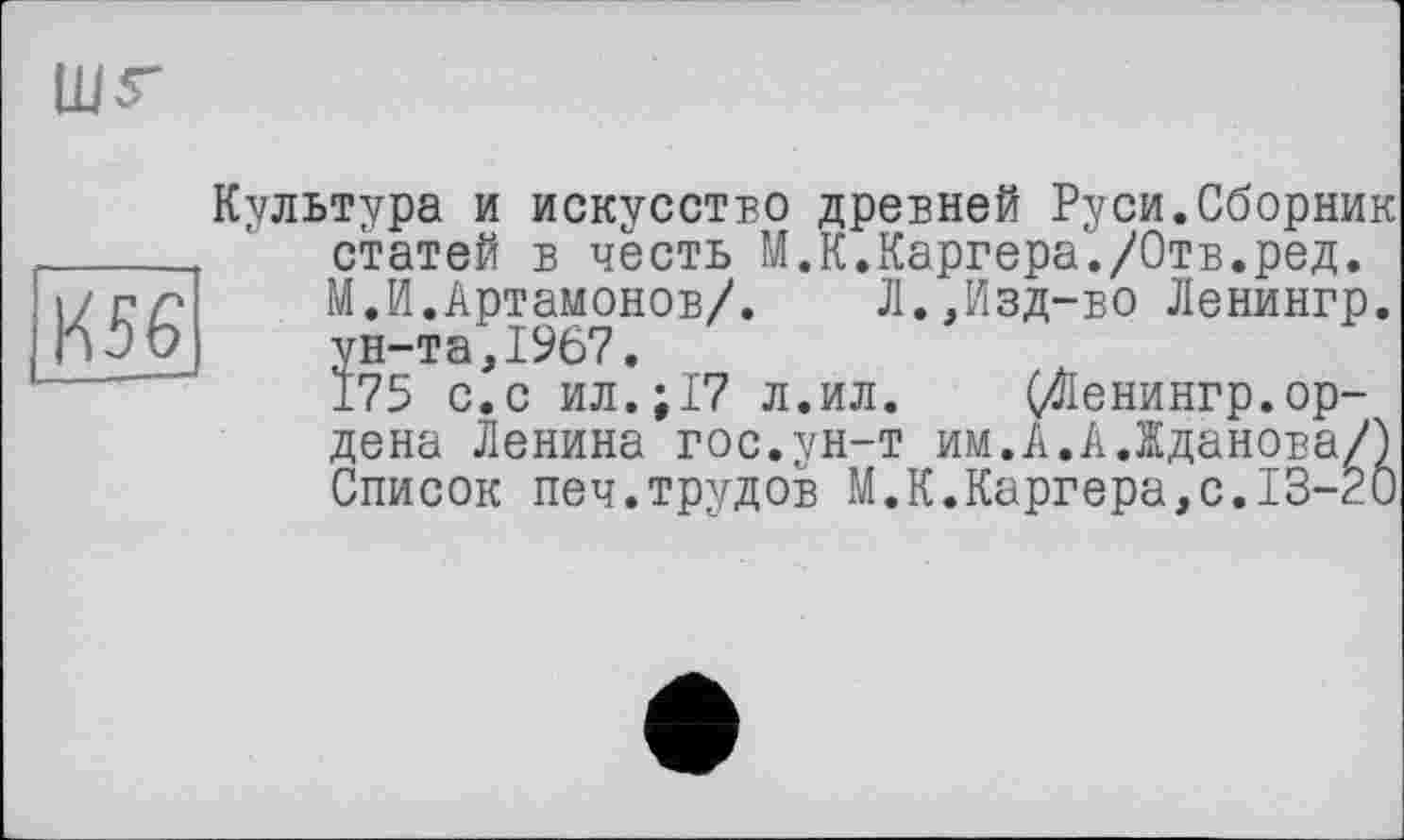 ﻿Культура и искусство древней Руси.Сборник статей в честь М.К.Каргера./Отв.ред. М.И.Артамонов/. Л.,Изд-во Ленингр. ун-та,1967.
175 с.с ил.;17 л.ил. (Ленингр.ордена Ленина гос.ун-т им.А.А.Жданова/) Список печ.трудов М.К.Каргера,с.13-20